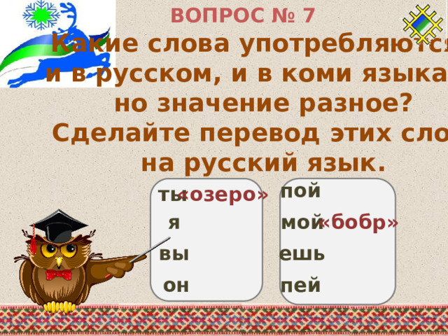 ВОПРОС № 7 Какие слова употребляются и в русском, и в коми языках, но значение разное? Сделайте перевод этих слов на русский язык. пой «озеро» ты я мой «бобр» вы ешь он пей 