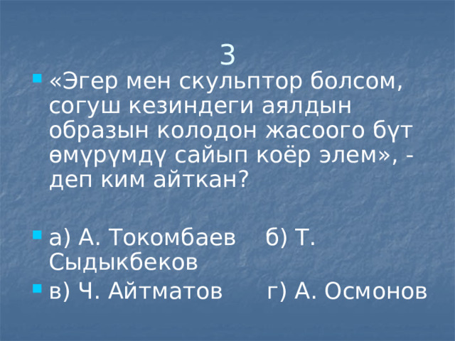 3 «Эгер мен скульптор болсом, согуш кезиндеги аялдын образын колодон жасоого бүт өмүрүмдү сайып коёр элем», - деп ким айткан? а) А. Токомбаев б) Т. Сыдыкбеков в) Ч. Айтматов г) А. Осмонов 