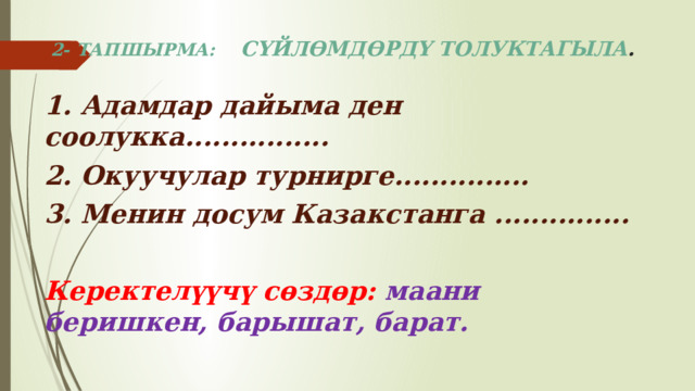 2- ТАПШЫРМА: СҮЙЛӨМДӨРДҮ ТОЛУКТАГЫЛА . 1. Адамдар дайыма ден соолукка................ 2. Окуучулар турнирге............... 3. Менин досум Казакстанга ...............  Керектелүүчү сөздөр: маани беришкен, барышат, барат. 