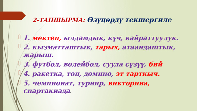  2-ТАПШЫРМА: Өзүңөрдү текшергиле 1. мектеп, ылдамдык, күч, кайраттуулук. 2. кызматташтык, тарых, атаандаштык, жарыш. 3. футбол, волейбол, сууда сүзүү, бий 4. ракетка, топ, домино, эт тарткыч. 5. чемпионат, турнир, викторина, спартакиада . 