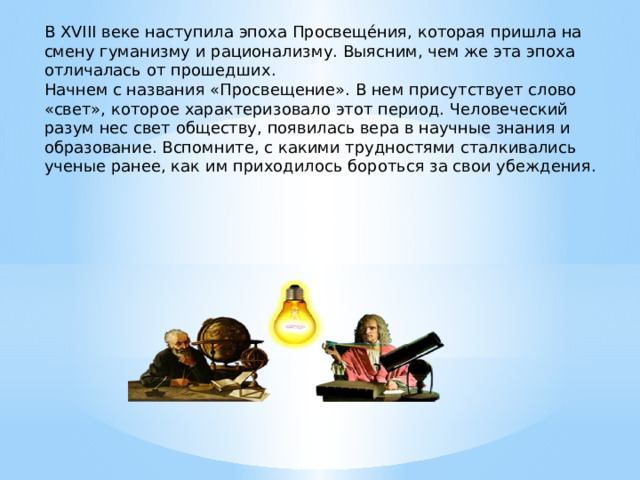 В XVIII веке наступила эпоха Просвеще́ния, которая пришла на смену гуманизму и рационализму. Выясним, чем же эта эпоха отличалась от прошедших. Начнем с названия «Просвещение». В нем присутствует слово «свет», которое характеризовало этот период. Человеческий разум нес свет обществу, появилась вера в научные знания и образование. Вспомните, с какими трудностями сталкивались ученые ранее, как им приходилось бороться за свои убеждения.   