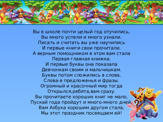 Вы в школе почти целый год отучились,  Вы много успели и много узнали.  Писать и считать вы уже научились  И первые книги свои прочитали.  А верным помощником в этом вам стала  Первая главная книжка.  И первые буквы она показала  Девчонкам своим и мальчишкам.  Буквы потом сложились в слова,  Слова-в предложенья и фразы.  Огромный и красочный мир тогда  Открылся,ребята,вам сразу.  Вы прочитаете хороших книг не мало,  Пускай года пройдут и много-много дней,  Вам Азбука хорошим другом стала,  Мы этот праздник посвящаем ей!    