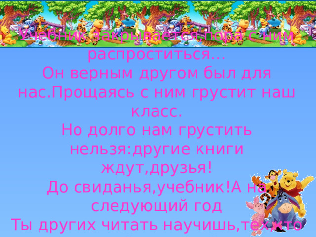 Учебник закрывается,пора с ним распроститься…  Он верным другом был для нас.Прощаясь с ним грустит наш класс.  Но долго нам грустить нельзя:другие книги ждут,друзья!  До свиданья,учебник!А на следующий год  Ты других читать научишь,тех,кто в первый класс войдёт! 