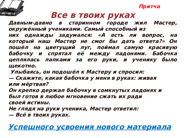  Притча  Все в твоих руках Давным-давно в старинном городе жил Мастер, окружённый учениками. Самый способный из них однажды задумался: «А есть ли вопрос, на который наш Мастер не смог бы дать ответа?» Он пошёл на цветущий луг, поймал самую красивую бабочку и спрятал её между ладонями. Бабочка цеплялась лапками за его руки, и ученику было щекотно.  Улыбаясь, он подошёл к Мастеру и спросил: — Скажите, какая бабочка у меня в руках: живая или мёртвая? Он крепко держал бабочку в сомкнутых ладонях и был готов в любое мгновение сжать их ради своей истины. Не глядя на руки ученика, Мастер ответил: — Всё в твоих руках.           Успешного усвоения нового материала 