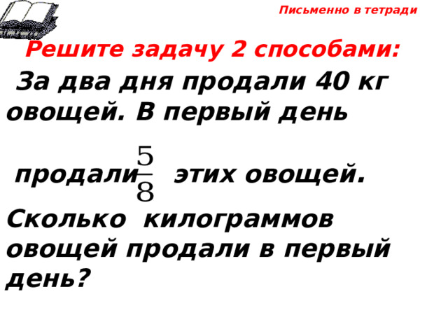 Письменно в тетради  Решите задачу 2 способами:  За два дня продали 40 кг овощей. В первый день   продали этих овощей .  Сколько килограммов овощей продали в первый день? 