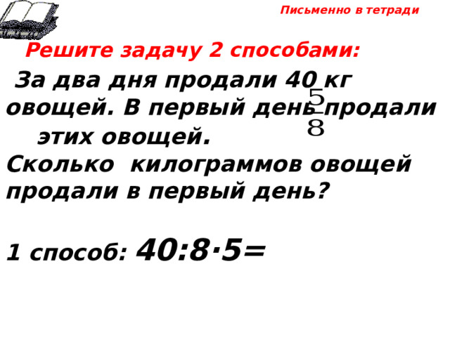 Письменно в тетради  Решите задачу 2 способами:  За два дня продали 40 кг овощей. В первый день продали этих овощей . Сколько килограммов овощей продали в первый день?  1 способ: 40:8·5= 