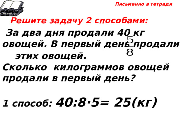 Письменно в тетради  Решите задачу 2 способами:  За два дня продали 40 кг овощей. В первый день продали этих овощей . Сколько килограммов овощей продали в первый день?  1 способ: 40:8·5= 25(кг) 