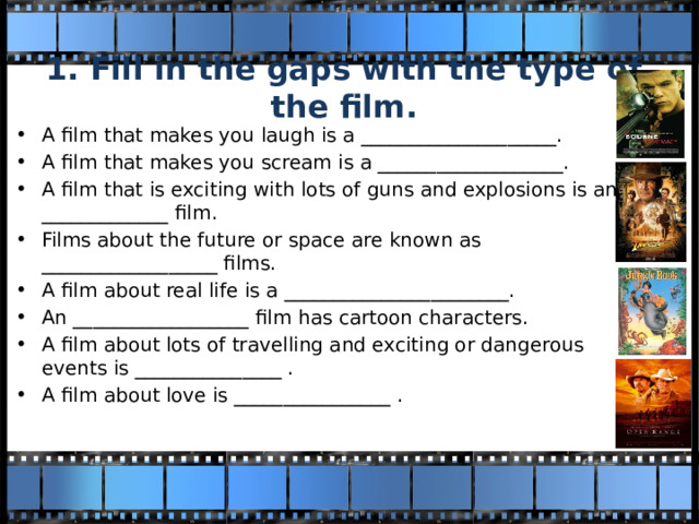 1. Fill in the gaps with the type of the film. A film that makes you laugh is a ____________________. A film that makes you scream is a ___________________. A film that is exciting with lots of guns and explosions is an _____________ film. Films about the future or space are known as __________________ films. A film about real life is a _______________________. An __________________ film has cartoon characters. A film about lots of travelling and exciting or dangerous events is _______________ . A film about love is ________________ . 