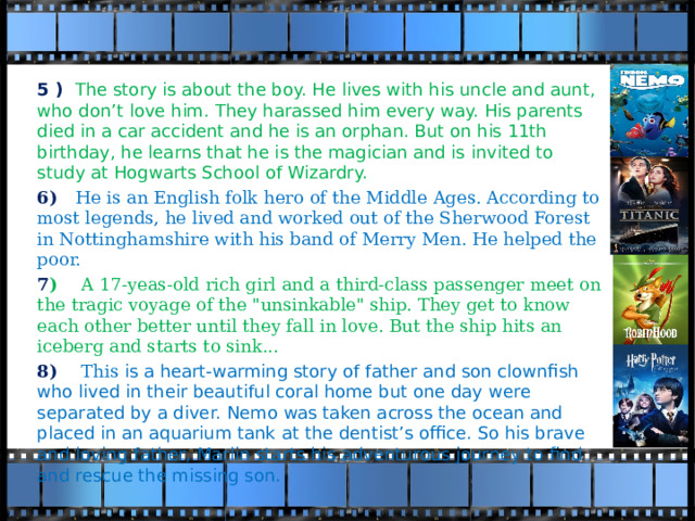 5 ) The story is about the boy. He lives with his uncle and aunt, who don’t love him. They harassed him every way. His parents died in a car accident and he is an orphan. But on his 11th birthday, he learns that he is the magician and is invited to study at Hogwarts School of Wizardry.  6) He is an English folk hero of the Middle Ages. According to most legends, he lived and worked out of the Sherwood Forest in Nottinghamshire with his band of Merry Men. He helped the poor. 7 ) A 17-yeas-old rich girl and a third-class passenger meet on the tragic voyage of the 