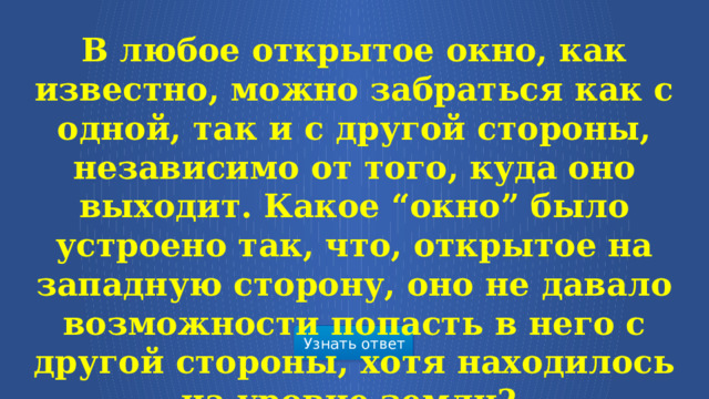 В любое открытое окно, как известно, можно забраться как с одной, так и с другой стороны, независимо от того, куда оно выходит. Какое “окно” было устроено так, что, открытое на западную сторону, оно не давало возможности попасть в него с другой стороны, хотя находилось на уровне земли?  Узнать ответ  