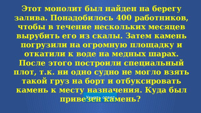 Этот монолит был найден на берегу залива. Понадобилось 400 работников, чтобы в течение нескольких месяцев вырубить его из скалы. Затем камень погрузили на огромную площадку и откатили к воде на медных шарах. После этого построили специальный плот, т.к. ни одно судно не могло взять такой груз на борт и отбуксировать камень к месту назначения. Куда был привезен камень?  Узнать ответ  