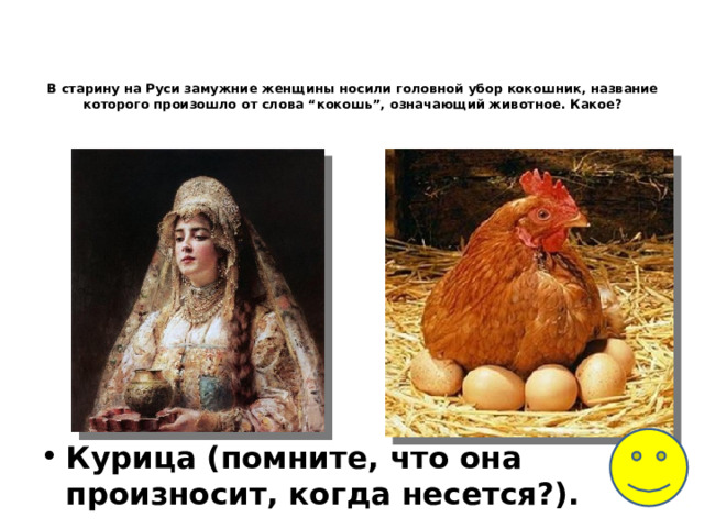 В старину на Руси замужние женщины носили головной убор кокошник, название которого произошло от слова “кокошь”, означающий животное. Какое?    Курица (помните, что она произносит, когда несется?). 