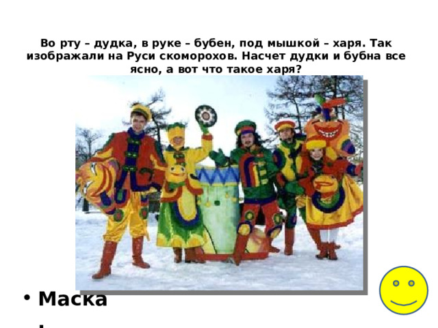 Во рту – дудка, в руке – бубен, под мышкой – харя. Так изображали на Руси скоморохов. Насчет дудки и бубна все ясно, а вот что такое харя?    Маска. 