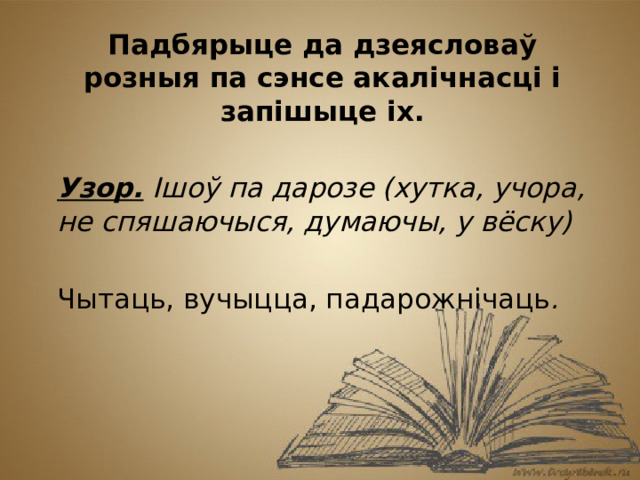 Падбярыце да дзеясловаў розныя па сэнсе акалічнасці і запішыце іх.  Узор. Ішоў па дарозе (хутка, учора, не спяшаючыся, думаючы, у вёску) Чытаць, вучыцца, падарожнічаць .    