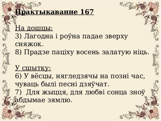 Практыкаванне 167   На дошцы:  3) Лагодна і роўна падае зверху сняжок.  8) Прадзе паціху восень залатую ніць.   У сшытку:  6) У вёсцы, нягледзячы на позні час, чуваць былі песні дзяўчат.  7) Для жыцця, для любві сонца зноў абдымае зямлю. 