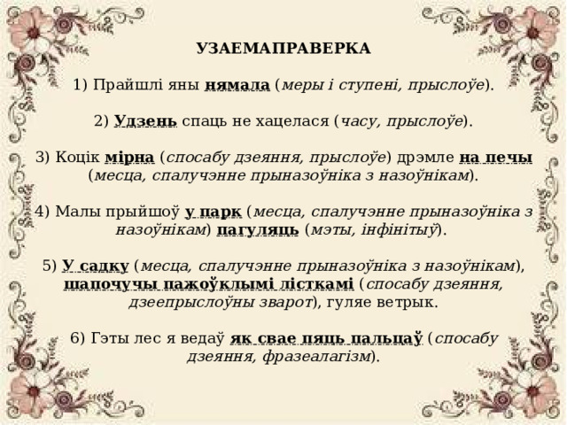 УЗАЕМАПРАВЕРКА   1) Прайшлі яны нямала ( меры і ступені, прыслоўе ).   2) Удзень спаць не хацелася ( часу, прыслоўе ).   3) Коцік мірна ( спосабу дзеяння, прыслоўе ) дрэмле на печы ( месца, спалучэнне прыназоўніка з назоўнікам ).   4) Малы прыйшоў у парк ( месца, спалучэнне прыназоўніка з назоўнікам )  пагуляць ( мэты, інфінітыў ).   5) У садку ( месца, спалучэнне прыназоўніка з назоўнікам ), шапочучы пажоўклымі лісткамі ( спосабу дзеяння, дзеепрыслоўны зварот ), гуляе ветрык.   6) Гэты лес я ведаў як свае пяць пальцаў ( спосабу дзеяння, фразеалагізм ).      