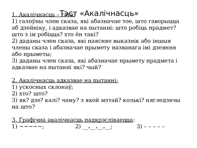 1. Акалічнасць – гэта:  1) галоўны член сказа, які абазначае тое, што гаворыцца аб дзейніку, і адказвае на пытанні: што робіць прадмет? што з ім робіцца? хто ён такі?  2) даданы член сказа, які паясняе выказнік або іншыя члены сказа і абазначае прымету названага імі дзеяння або прыметы;  3) даданы член сказа, які абазначае прымету прадмета і адказвае на пытанні які? чый?   2. Акалічнасць адказвае на пытанні:  1) ускосных склонаў;  2) хто? што?  3) як? дзе? калі? чаму? з якой мэтай? колькі? нягледзячы на што?   3. Графічна акалічнасць падкрэсліваецца :  1) ~~~~~; 2) __ . __ . __ . __; 3) – – – – –   Тэст «Акалічнасць»   