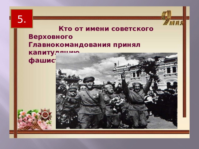 5.  Кто от имени советского Верховного Главнокомандования принял капитуляцию фашистской Германии? 