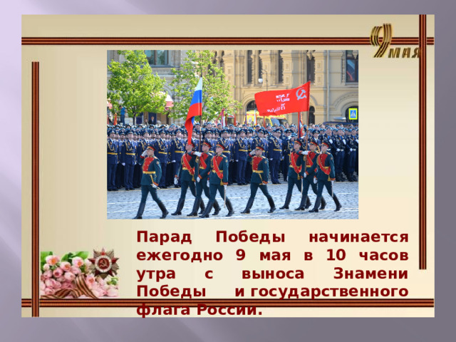Парад Победы начинается ежегодно 9 мая в 10 часов утра с выноса Знамени Победы и государственного флага России. 