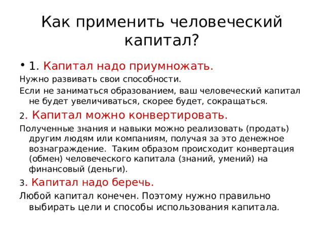 Как применить человеческий капитал? 1. Капитал надо приумножать. Нужно развивать свои способности. Если не заниматься образованием, ваш человеческий капитал не будет увеличиваться, скорее будет, сокращаться. 2 . Капитал можно конвертировать. Полученные знания и навыки можно реализовать (продать) другим людям или компаниям, получая за это денежное вознаграждение. Таким образом происходит конвертация (обмен) человеческого капитала (знаний, умений) на финансовый (деньги). 3 . Капитал надо беречь. Любой капитал конечен. Поэтому нужно правильно выбирать цели и способы использования капитала. 