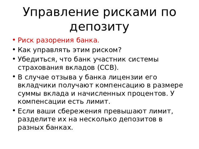 Управление рисками по депозиту Риск разорения банка. Как управлять этим риском? Убедиться, что банк участник системы страхования вкладов (ССВ). В случае отзыва у банка лицензии его вкладчики получают компенсацию в размере суммы вклада и начисленных процентов. У компенсации есть лимит. Если ваши сбережения превышают лимит, разделите их на несколько депозитов в разных банках. 