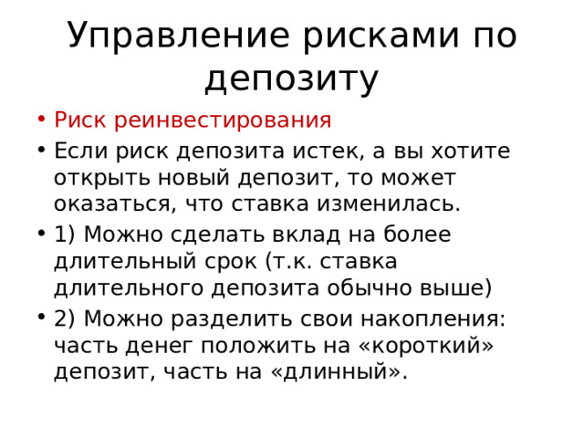 Управление рисками по депозиту Риск реинвестирования Если риск депозита истек, а вы хотите открыть новый депозит, то может оказаться, что ставка изменилась. 1) Можно сделать вклад на более длительный срок (т.к. ставка длительного депозита обычно выше) 2) Можно разделить свои накопления: часть денег положить на «короткий» депозит, часть на «длинный». 