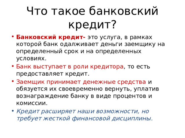 Что такое банковский кредит? Банковский кредит- это услуга, в рамках которой банк одалживает деньги заемщику на определенный срок и на определенных условиях. Банк выступает в роли кредитора , то есть предоставляет кредит. Заемщик принимает денежные средства и обязуется их своевременно вернуть, уплатив вознаграждение банку в виде процентов и комиссии. Кредит расширяет наши возможности, но требует жесткой финансовой дисциплины. 