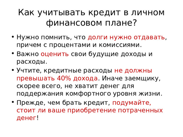 Как учитывать кредит в личном финансовом плане? Нужно помнить, что долги нужно отдавать , причем с процентами и комиссиями. Важно оценить свои будущие доходы и расходы. Учтите, кредитные расходы не должны превышать 40% дохода . Иначе заемщику, скорее всего, не хватит денег для поддержания комфортного уровня жизни. Прежде, чем брать кредит, подумайте, стоит ли ваше приобретение потраченных денег ! 