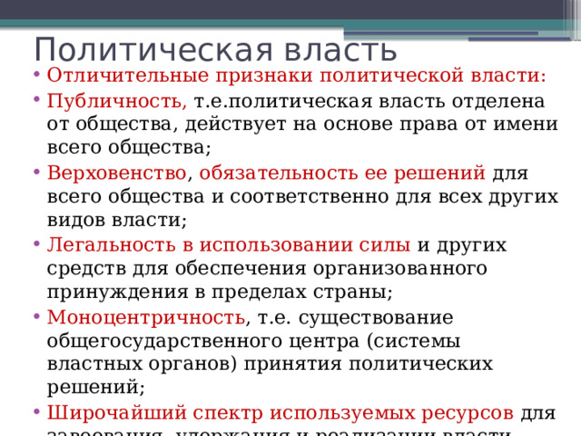 Политическая власть Отличительные признаки политической власти: Публичность, т.е.политическая власть отделена от общества, действует на основе права от имени всего общества; Верховенство , обязательность ее решений для всего общества и соответственно для всех других видов власти; Легальность в использовании силы и других средств для обеспечения организованного принуждения в пределах страны; Моноцентричность , т.е. существование общегосударственного центра (системы властных органов) принятия политических решений; Широчайший спектр используемых ресурсов для завоевания, удержания и реализации власти. 