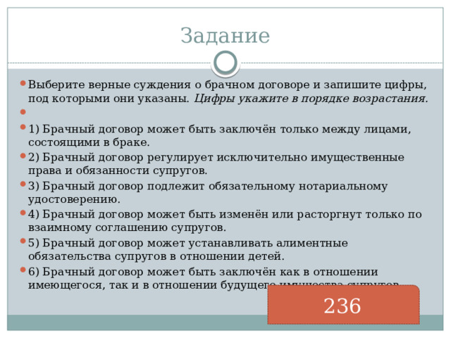 Задание Выберите верные суждения о брачном договоре и запишите цифры, под которыми они указаны.  Цифры укажите в порядке возрастания.   1) Брачный договор может быть заключён только между лицами, состоящими в браке. 2) Брачный договор регулирует исключительно имущественные права и обязанности супругов. 3) Брачный договор подлежит обязательному нотариальному удостоверению. 4) Брачный договор может быть изменён или расторгнут только по взаимному соглашению супругов. 5) Брачный договор может устанавливать алиментные обязательства супругов в отношении детей. 6) Брачный договор может быть заключён как в отношении имеющегося, так и в отношении будущего имущества супругов. 236 