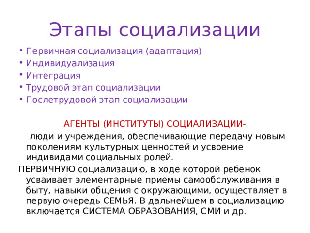 Этапы социализации Первичная социализация (адаптация) Индивидуализация Интеграция Трудовой этап социализации Послетрудовой этап социализации АГЕНТЫ (ИНСТИТУТЫ) СОЦИАЛИЗАЦИИ-  люди и учреждения, обеспечивающие передачу новым поколениям культурных ценностей и усвоение индивидами социальных ролей. ПЕРВИЧНУЮ социализацию, в ходе которой ребенок усваивает элементарные приемы самообслуживания в быту, навыки общения с окружающими, осуществляет в первую очередь СЕМЬЯ. В дальнейшем в социализацию включается СИСТЕМА ОБРАЗОВАНИЯ, СМИ и др. 