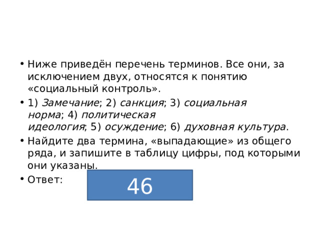 Ниже приведён перечень терминов. Все они, за исключением двух, относятся к понятию «социальный контроль». 1)  Замечание ;   2)  санкция ;   3)  социальная норма ;   4)  политическая идеология ;   5)  осуждение ;   6)  духовная культура . Найдите два термина, «выпадающие» из общего ряда, и запишите в таблицу цифры, под которыми они указаны. Ответ: 46 