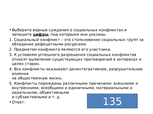 Выберите верные суждения о социальных конфликтах и запишите  цифры , под которыми они указаны. 1. Социальный конфликт – это столкновение социальных групп за обладание дефицитными ресурсами. 2. Предметом конфликта являются его участники. 3. К условиям успешного разрешения социальных конфликтов относят выявление существующих противоречий в интересах и целях сторон. 4. Все конфликты оказывают дезинтегративное, разрушительное влияние  на общественную жизнь. 5. Конфликты порождены различными причинами: внешними и внутренними, всеобщими и единичными, материальными и идеальными, объективными  и субъективными и т. д. Ответ: 135 