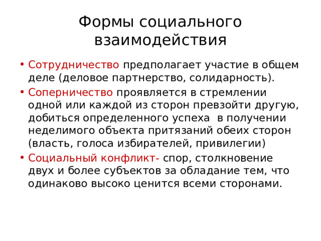 Формы социального взаимодействия Сотрудничество предполагает участие в общем деле (деловое партнерство, солидарность). Соперничество проявляется в стремлении одной или каждой из сторон превзойти другую, добиться определенного успеха в получении неделимого объекта притязаний обеих сторон (власть, голоса избирателей, привилегии) Социальный конфликт- спор, столкновение двух и более субъектов за обладание тем, что одинаково высоко ценится всеми сторонами. 