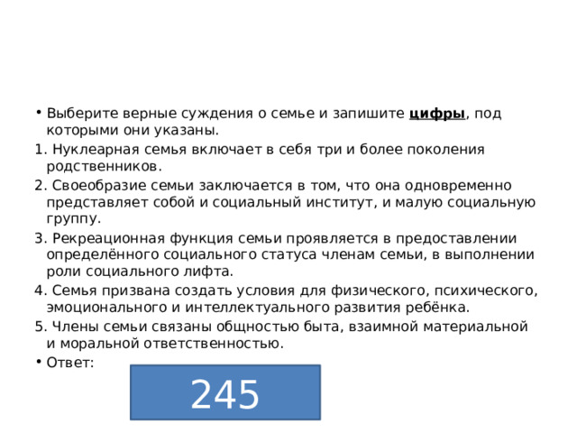 Выберите верные суждения о семье и запишите  цифры , под которыми они указаны. 1. Нуклеарная семья включает в себя три и более поколения родственников. 2. Своеобразие семьи заключается в том, что она одновременно представляет собой и социальный институт, и малую социальную группу. 3. Рекреационная функция семьи проявляется в предоставлении определённого социального статуса членам семьи, в выполнении роли социального лифта.  4. Семья призвана создать условия для физического, психического, эмоционального и интеллектуального развития ребёнка. 5. Члены семьи связаны общностью быта, взаимной материальной  и моральной ответственностью. Ответ: 245 