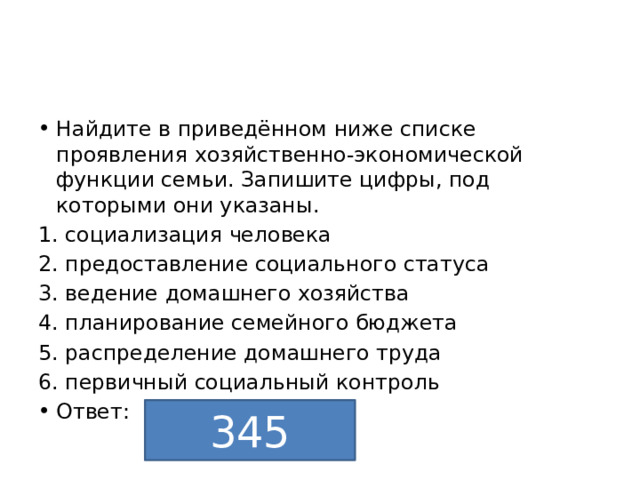 Найдите в приведённом ниже списке проявления хозяйственно-экономической функции семьи. Запишите цифры, под которыми они указаны. 1. социализация человека 2. предоставление социального статуса 3. ведение домашнего хозяйства 4. планирование семейного бюджета 5. распределение домашнего труда 6. первичный социальный контроль Ответ: 345 