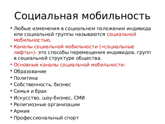 Социальная мобильность Любые изменения в социальном положении индивида или социальной группы называются социальной мобильностью. Каналы социальной мобильности («социальные лифты»)- это способы перемещения индивидов, групп в социальной структуре общества. Основные каналы социальной мобильности: Образование Политика Собственность, бизнес Семья и брак Искусство, шоу-бизнес, СМИ Религиозные организации Армия Профессиональный спорт 