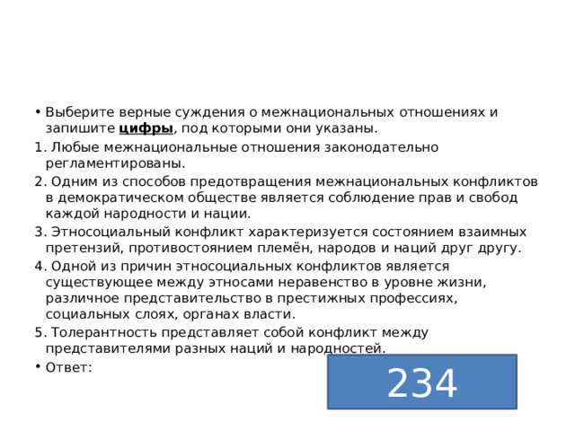 Выберите верные суждения о межнациональных отношениях и запишите  цифры , под которыми они указаны. 1. Любые межнациональные отношения законодательно регламентированы. 2. Одним из способов предотвращения межнациональных конфликтов  в демократическом обществе является соблюдение прав и свобод каждой народности и нации. 3. Этносоциальный конфликт характеризуется состоянием взаимных претензий, противостоянием племён, народов и наций друг другу. 4. Одной из причин этносоциальных конфликтов является существующее между этносами неравенство в уровне жизни, различное представительство в престижных профессиях, социальных слоях, органах власти. 5. Толерантность представляет собой конфликт между представителями разных наций и народностей. Ответ: 234 