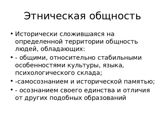 Этническая общность Исторически сложившаяся на определенной территории общность людей, обладающих: - общими, относительно стабильными особенностями культуры, языка, психологического склада; -самосознанием и исторической памятью; - осознанием своего единства и отличия от других подобных образований 