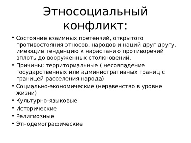 Этносоциальный конфликт: Состояние взаимных претензий, открытого противостояния этносов, народов и наций друг другу, имеющие тенденцию к нарастанию противоречий вплоть до вооруженных столкновений. Причины: территориальные ( несовпадение государственных или административных границ с границей расселения народа) Социально-экономические (неравенство в уровне жизни) Культурно-языковые Исторические Религиозные Этнодемографические 