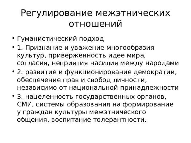 Регулирование межэтнических отношений Гуманистический подход 1. Признание и уважение многообразия культур, приверженность идее мира, согласия, неприятия насилия между народами 2. развитие и функционирование демократии, обеспечение прав и свобод личности, независимо от национальной принадлежности 3. нацеленность государственных органов, СМИ, системы образования на формирование у граждан культуры межэтнического общения, воспитание толерантности. 