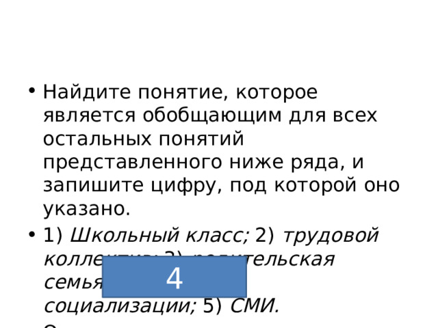 Найдите понятие, которое является обобщающим для всех остальных понятий представленного ниже ряда, и запишите цифру, под которой оно указано. 1)  Школьный класс;  2)  трудовой коллектив;  3)  родительская семья;  4)  агент социализации;  5)  СМИ. Ответ 4 