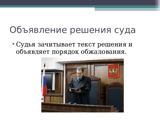 Разбирательство дела 1. Подготовительный этап Судья открывает заседание, объявляет, какое дело подлежит рассмотрению. Проверяется явка сторон. Разъясняются права и обязанности сторон. Ходатайства. 2. Рассмотрение дела по существу Доклад судьи о сути спора. ?Поддерживают ли позиции. Объяснения лиц, участвующих в деле, ответы на вопросы Исследование обстоятельств дела (допрос свидетелей, исследование документов и т.п.) 3. Судебные прения Далее суд удаляется в совещательную комнату для принятия решения. Решение должно быть законным и обоснованным.  