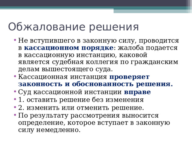 Обжалование решений В апелляционном порядке – обжалование решений, не вступивших в законную силу. Апелляционная инстанция (вышестоящий суд) рассматривает дела повторно. Вступившие в законную силу судебные решения и апелляционные определения могут быть обжалованы в третью инстанцию- кассационную. Кассационная инстанция не устанавливает факты, а только проверяет законность и обоснованность решений.  