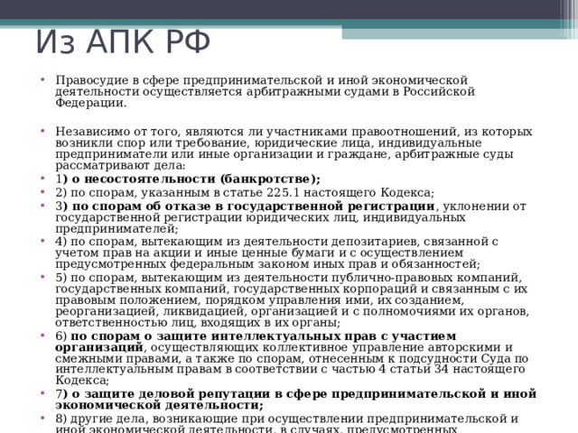 Арбитражный процесс Арбитражный процесс- это процесс прохождения дел в арбитражных судах. Они созданы в каждом регионе и рассматривают главным образом экономические споры по отношению к юридическим лицам(например, о банкротстве, о признании сделки недействительной, о защите деловой репутации в сфере предпринимательской деятельности.) Правила арбитражного процесса собраны в Арбитражном процессуальном кодексе РФ . Арбитражный процесс рассматривается как специфическая отрасль гражданского процесса. 