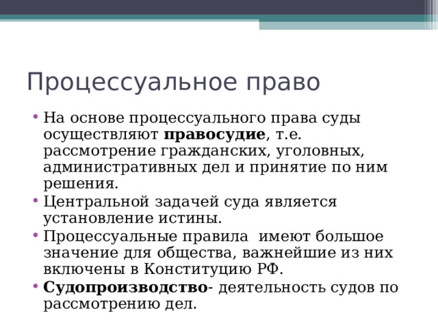 Процессуальное право На основе процессуального права суды осуществляют правосудие , т.е. рассмотрение гражданских, уголовных, административных дел и принятие по ним решения. Центральной задачей суда является установление истины. Процессуальные правила имеют большое значение для общества, важнейшие из них включены в Конституцию РФ. Судопроизводство - деятельность судов по рассмотрению дел.   