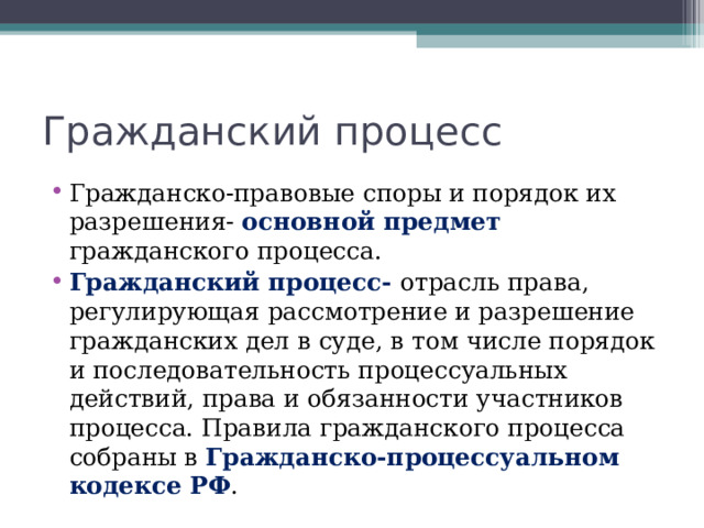 Гражданский процесс Гражданско-правовые споры и порядок их разрешения- основной предмет гражданского процесса. Гражданский процесс- отрасль права, регулирующая рассмотрение и разрешение гражданских дел в суде, в том числе порядок и последовательность процессуальных действий, права и обязанности участников процесса. Правила гражданского процесса собраны в Гражданско-процессуальном кодексе РФ . 