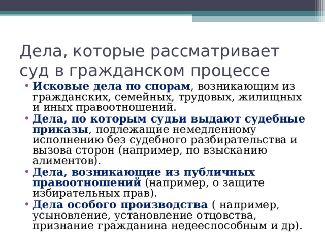 Дела, которые рассматривает суд в гражданском процессе Исковые дела по спорам , возникающим из гражданских, семейных, трудовых, жилищных и иных правоотношений. Дела, по которым судьи выдают судебные приказы , подлежащие немедленному исполнению без судебного разбирательства и вызова сторон (например, по взысканию алиментов). Дела, возникающие из публичных правоотношений (например, о защите избирательных прав). Дела особого производства ( например, усыновление, установление отцовства, признание гражданина недееспособным и др).  