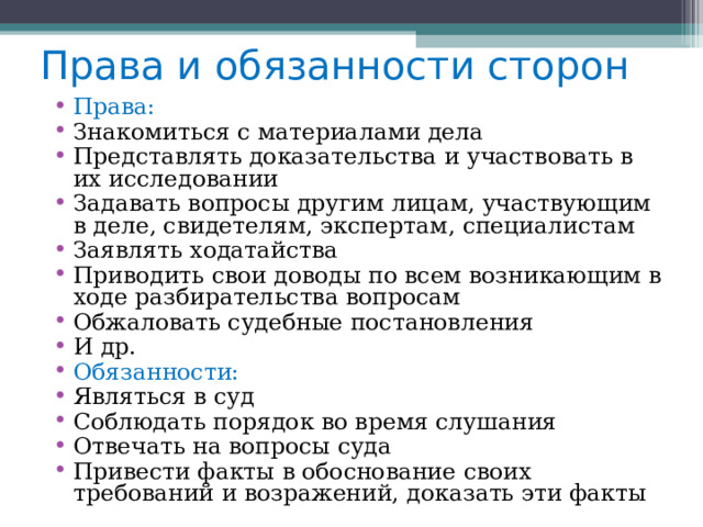 Права и обязанности сторон Права: Знакомиться с материалами дела Представлять доказательства и участвовать в их исследовании Задавать вопросы другим лицам, участвующим в деле, свидетелям, экспертам, специалистам Заявлять ходатайства Приводить свои доводы по всем возникающим в ходе разбирательства вопросам Обжаловать судебные постановления И др. Обязанности: Являться в суд Соблюдать порядок во время слушания Отвечать на вопросы суда Привести факты в обоснование своих требований и возражений, доказать эти факты 