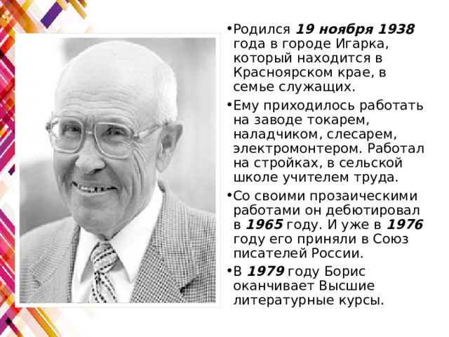 Родился 19 ноября 1938 года в городе Игарка, который находится в Красноярском крае, в семье служащих. Ему приходилось работать на заводе токарем, наладчиком, слесарем, электромонтером. Работал на стройках, в сельской школе учителем труда. Со своими прозаическими работами он дебютировал в 1965 году. И уже в 1976 году его приняли в Союз писателей России. В 1979 году Борис оканчивает Высшие литературные курсы. 
